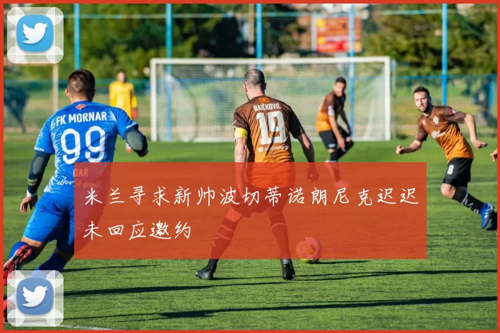 米兰寻求新帅波切蒂诺朗尼克迟迟未回应邀约