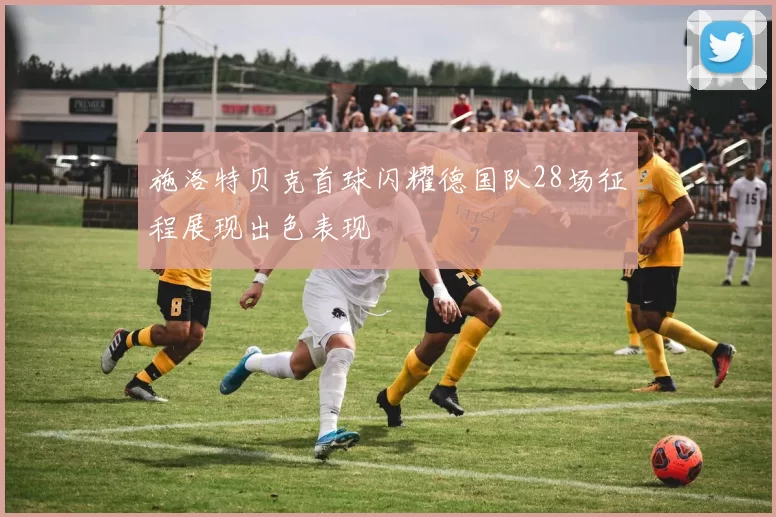 施洛特贝克首球闪耀德国队28场征程展现出色表现