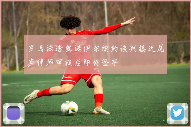 罗马诺透露诺伊尔续约谈判接近尾声律师审核后即将签字