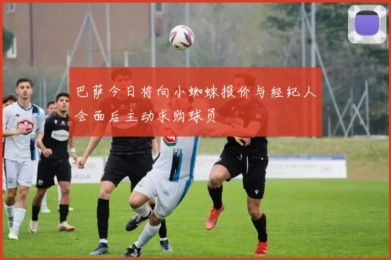 巴萨今日将向小蜘蛛报价与经纪人会面后主动求购球员