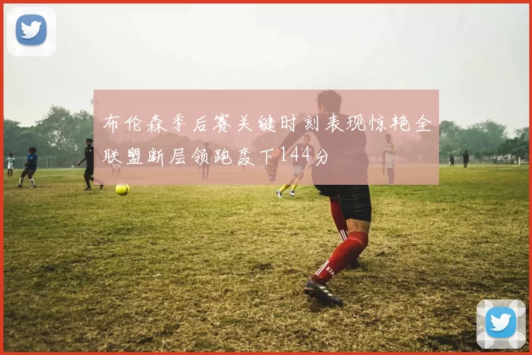 布伦森季后赛关键时刻表现惊艳全联盟断层领跑轰下144分