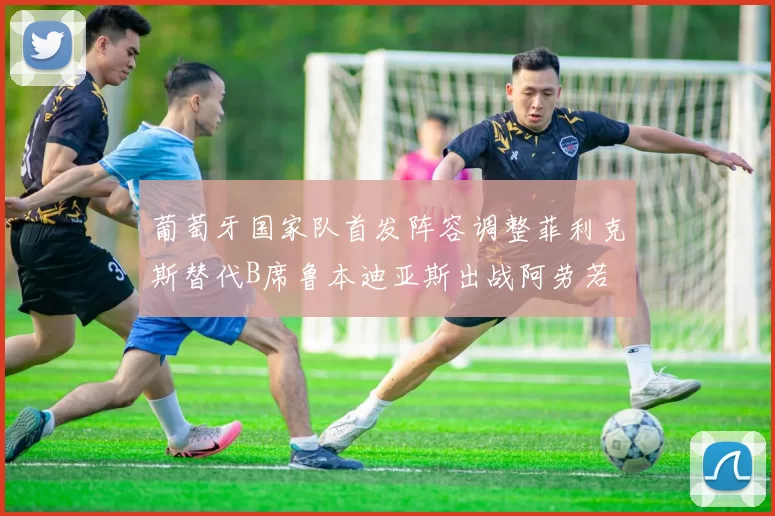 葡萄牙国家队首发阵容调整菲利克斯替代B席鲁本迪亚斯出战阿劳若