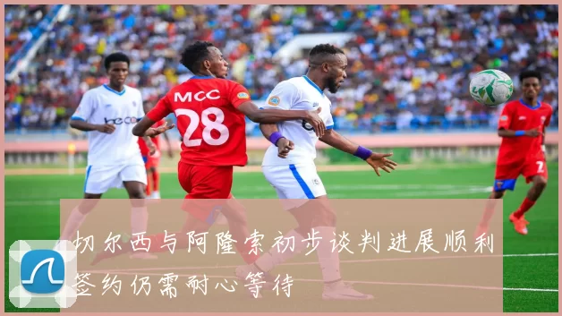 切尔西与阿隆索初步谈判进展顺利签约仍需耐心等待