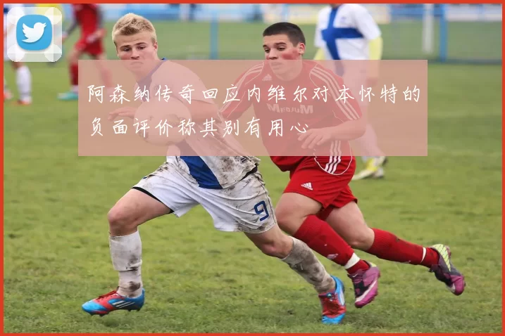 阿森纳传奇回应内维尔对本怀特的负面评价称其别有用心