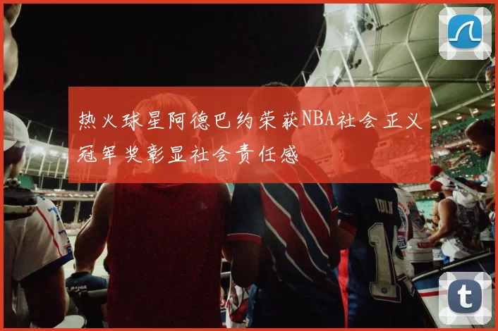 热火球星阿德巴约荣获NBA社会正义冠军奖彰显社会责任感