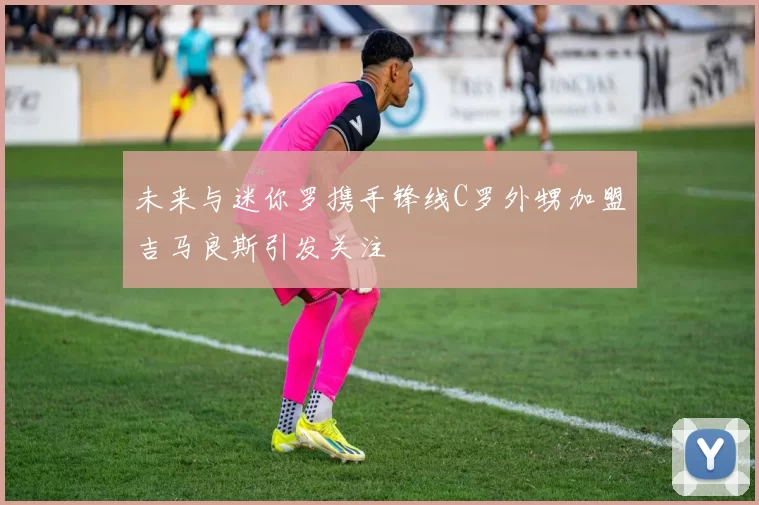 未来与迷你罗携手锋线C罗外甥加盟吉马良斯引发关注