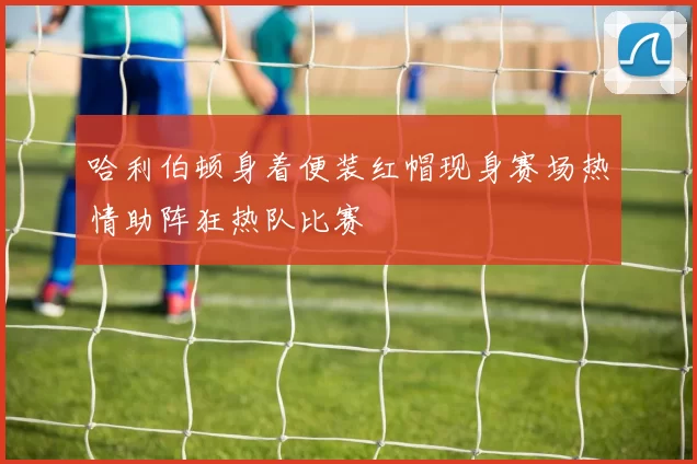 哈利伯顿身着便装红帽现身赛场热情助阵狂热队比赛