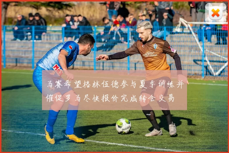 马赛希望格林伍德参与夏季训练并催促罗马尽快报价完成转会交易