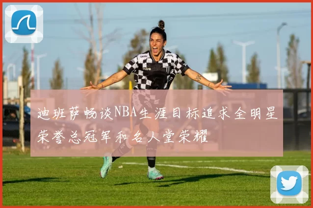 迪班萨畅谈NBA生涯目标追求全明星荣誉总冠军和名人堂荣耀