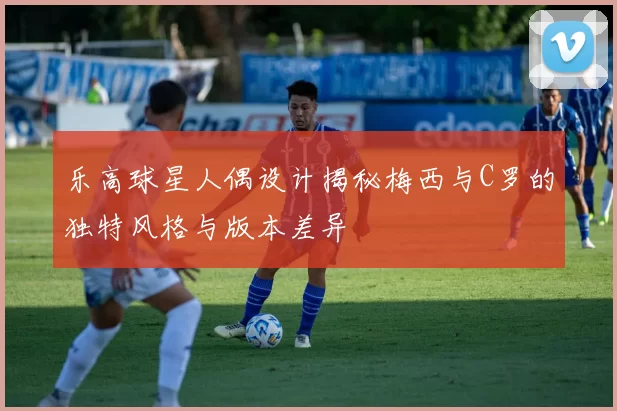 乐高球星人偶设计揭秘梅西与C罗的独特风格与版本差异