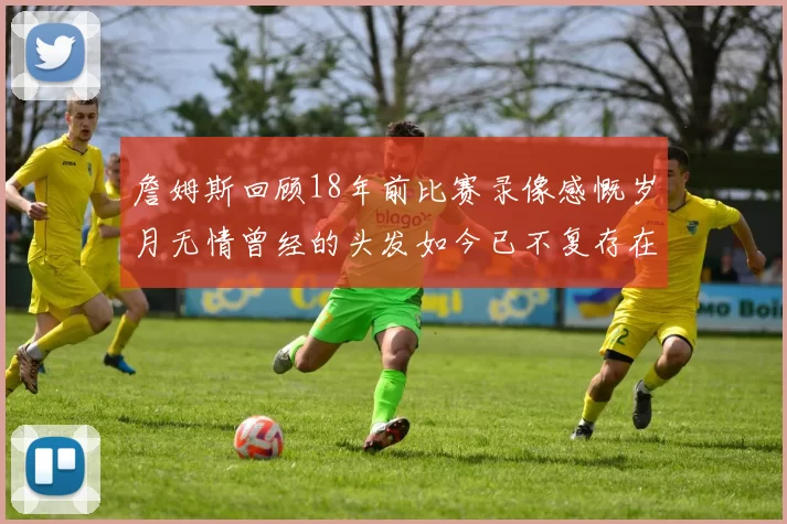 詹姆斯回顾18年前比赛录像感慨岁月无情曾经的头发如今已不复存在