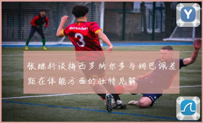 张继科谈梅西罗纳尔多与姆巴佩差距在体能方面的独特见解