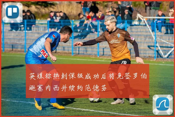 英媒称热刺保级成功后将免签罗伯逊塞内西并续约范德芬